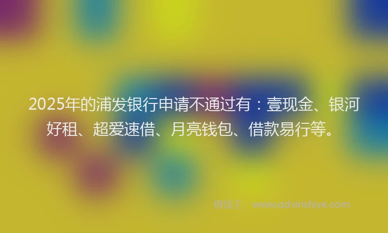 2025年的浦发银行申请不通过有：壹现金、银河好租、超爱速借、月亮钱包、借款易行等。