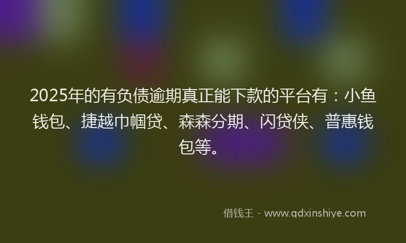 2025年的有负债逾期真正能下款的平台有：小鱼钱包、捷越巾帼贷、森森分期、闪贷侠、普惠钱包等。