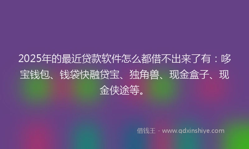 2025年的最近贷款软件怎么都借不出来了有：哆宝钱包、钱袋快融贷宝、独角兽、现金盒子、现金侠途等。