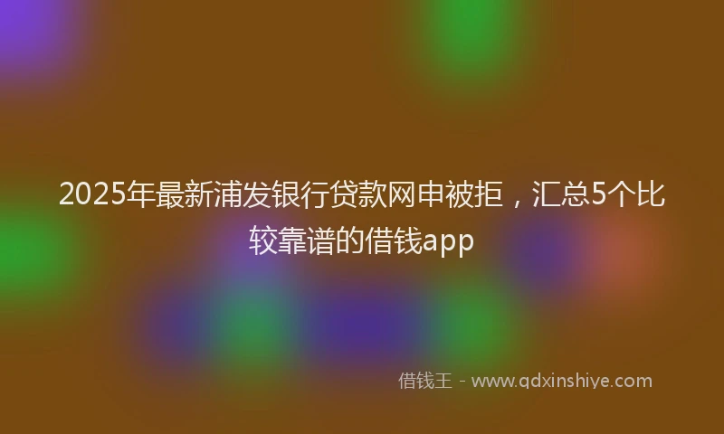 2025年最新浦发银行贷款网申被拒，汇总5个比较靠谱的借钱app