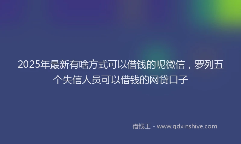 2025年最新有啥方式可以借钱的呢微信，罗列五个失信人员可以借钱的网贷口子