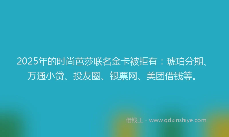 2025年的时尚芭莎联名金卡被拒有：琥珀分期、万通小贷、投友圈、银票网、美团借钱等。