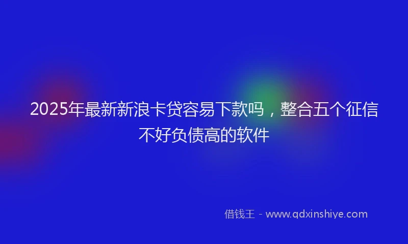 2025年最新新浪卡贷容易下款吗，整合五个征信不好负债高的软件
