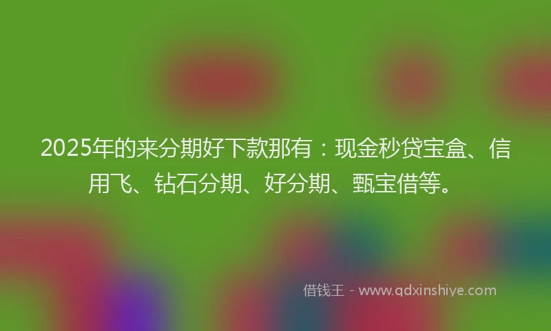 2025年的来分期好下款那有：现金秒贷宝盒、信用飞、钻石分期、好分期、甄宝借等。