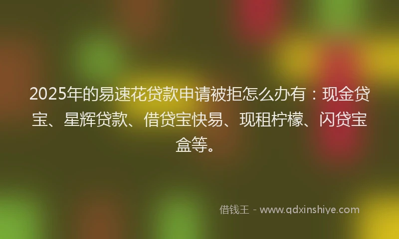 2025年的易速花贷款申请被拒怎么办有：现金贷宝、星辉贷款、借贷宝快易、现租柠檬、闪贷宝盒等。