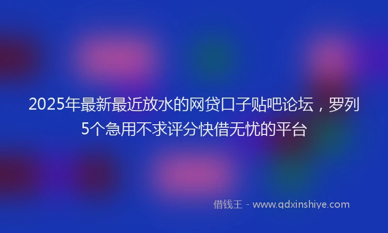 2025年最新最近放水的网贷口子贴吧论坛，罗列5个急用不求评分快借无忧的平台