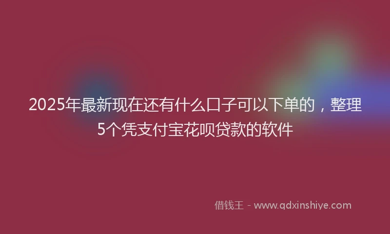 2025年最新现在还有什么口子可以下单的，整理5个凭支付宝花呗贷款的软件