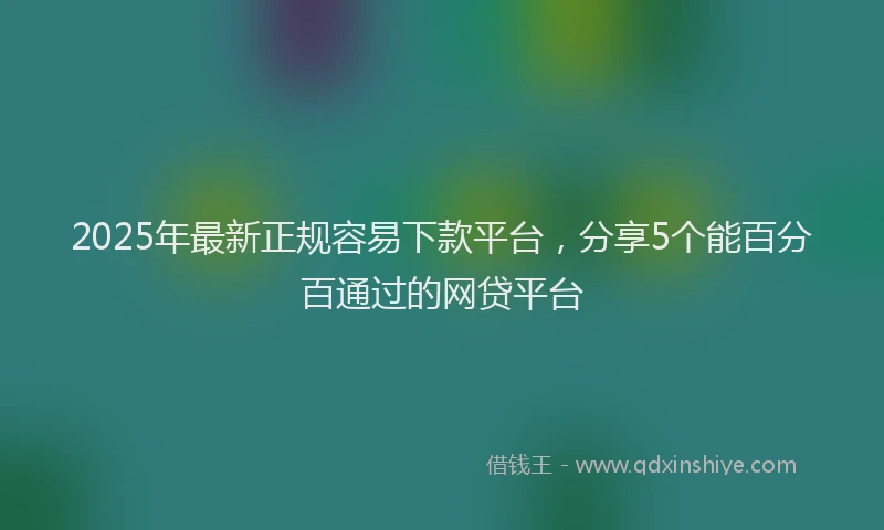2025年最新正规容易下款平台，分享5个能百分百通过的网贷平台