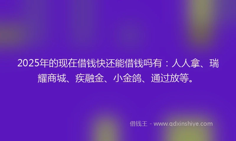 2025年的现在借钱快还能借钱吗有：人人拿、瑞耀商城、疾融金、小金鸽、通过放等。