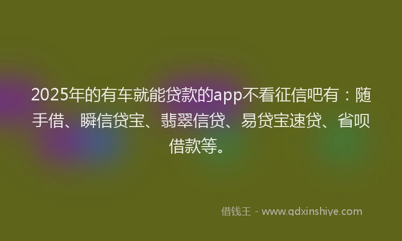 2025年的有车就能贷款的app不看征信吧有：随手借、瞬信贷宝、翡翠信贷、易贷宝速贷、省呗借款等。