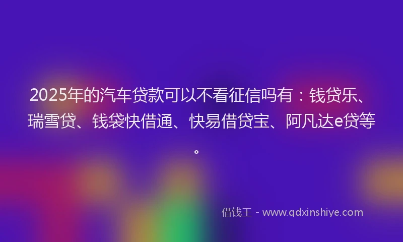 2025年的汽车贷款可以不看征信吗有：钱贷乐、瑞雪贷、钱袋快借通、快易借贷宝、阿凡达e贷等。