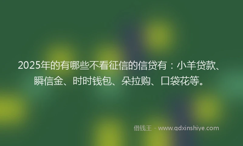 2025年的有哪些不看征信的信贷有：小羊贷款、瞬信金、时时钱包、朵拉购、口袋花等。