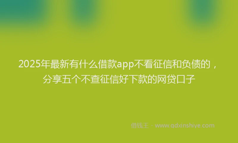 2025年最新有什么借款app不看征信和负债的，分享五个不查征信好下款的网贷口子