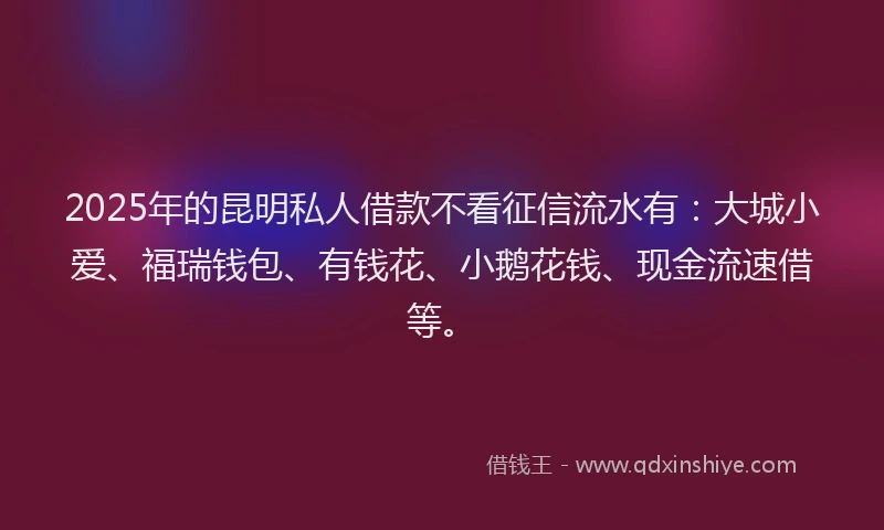 2025年的昆明私人借款不看征信流水有：大城小爱、福瑞钱包、有钱花、小鹅花钱、现金流速借等。