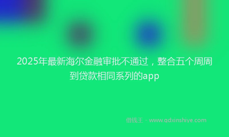 2025年最新海尔金融审批不通过，整合五个周周到贷款相同系列的app