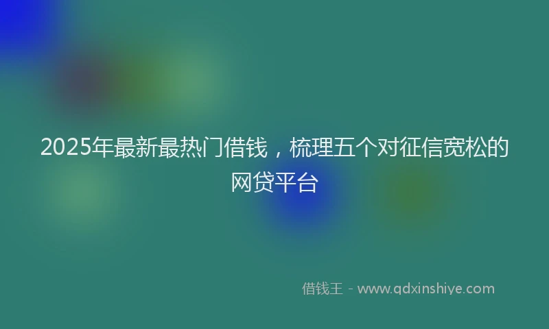 2025年最新最热门借钱，梳理五个对征信宽松的网贷平台