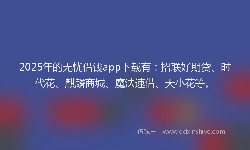 2025年的无忧借钱app下载有：招联好期贷、时代花、麒麟商城、魔法速借、天小花等。