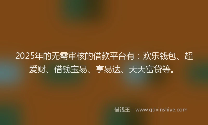 2025年的无需审核的借款平台有：欢乐钱包、超爱财、借钱宝易、享易达、天天富贷等。