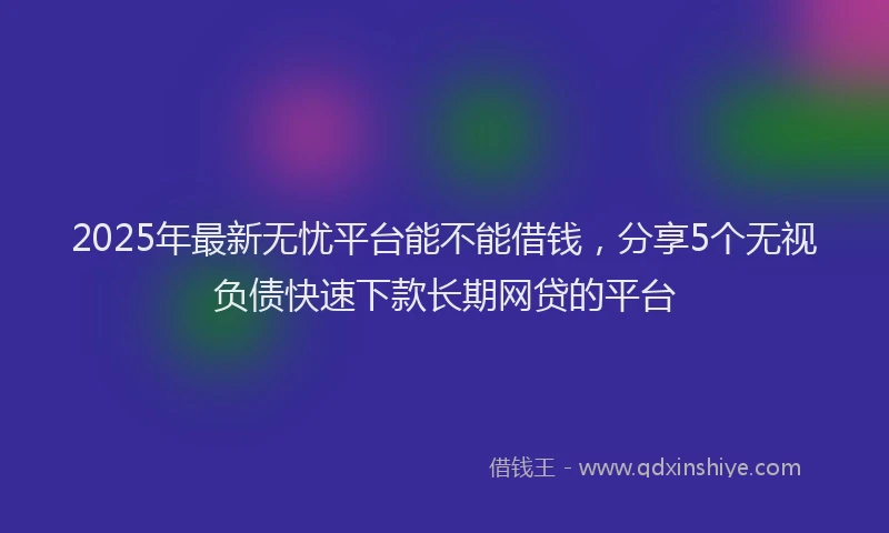 2025年最新无忧平台能不能借钱，分享5个无视负债快速下款长期网贷的平台