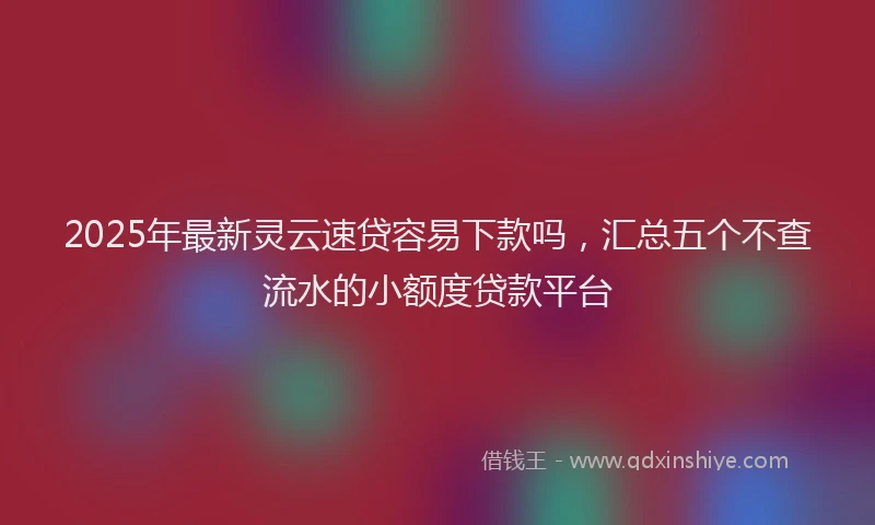2025年最新灵云速贷容易下款吗，汇总五个不查流水的小额度贷款平台