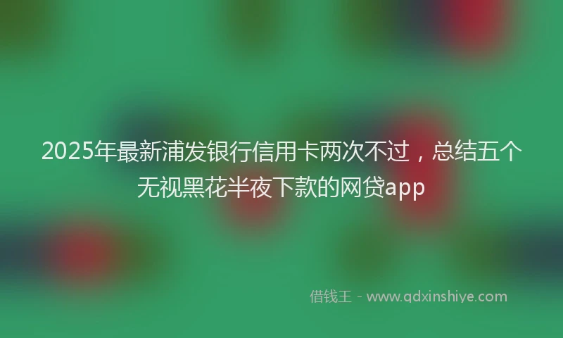 2025年最新浦发银行信用卡两次不过，总结五个无视黑花半夜下款的网贷app