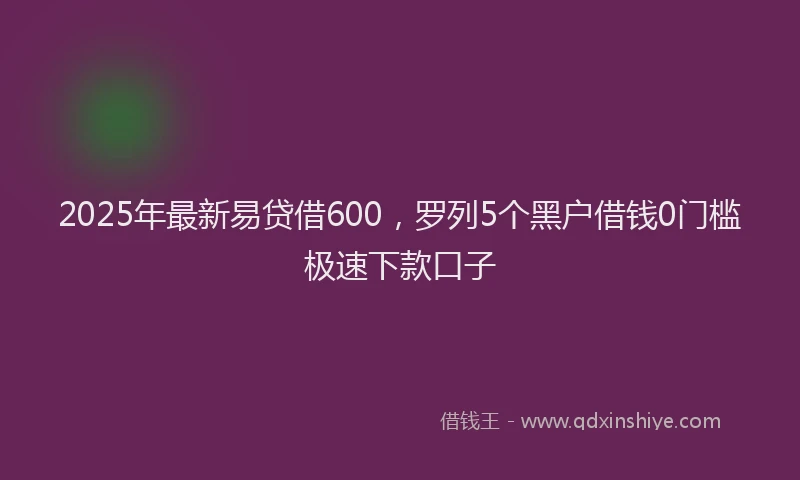 2025年最新易贷借600，罗列5个黑户借钱0门槛极速下款口子