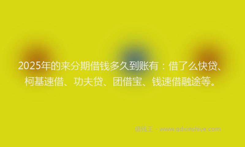 2025年的来分期借钱多久到账有：借了么快贷、柯基速借、功夫贷、团借宝、钱速借融途等。