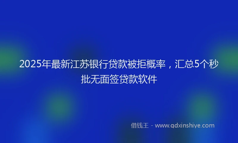 2025年最新江苏银行贷款被拒概率，汇总5个秒批无面签贷款软件