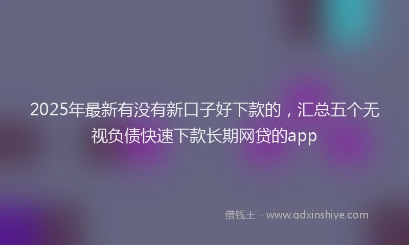 2025年最新有没有新口子好下款的，汇总五个无视负债快速下款长期网贷的app