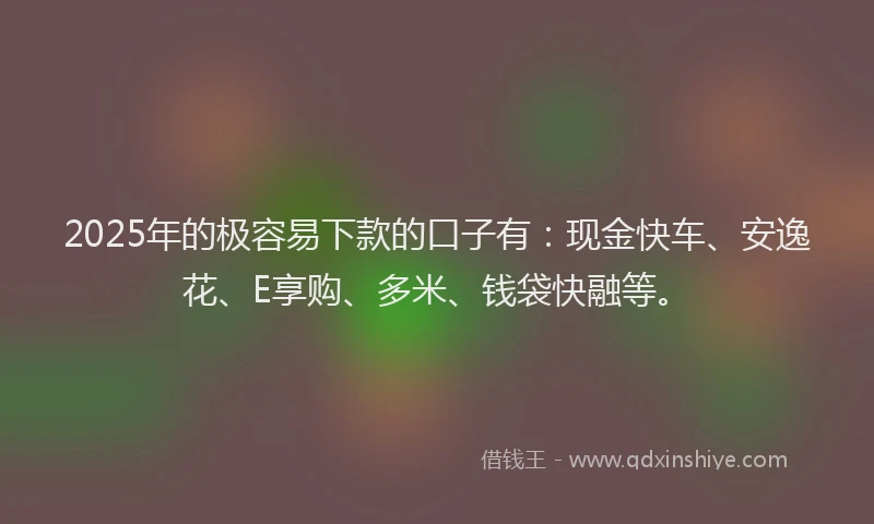 2025年的极容易下款的口子有：现金快车、安逸花、E享购、多米、钱袋快融等。