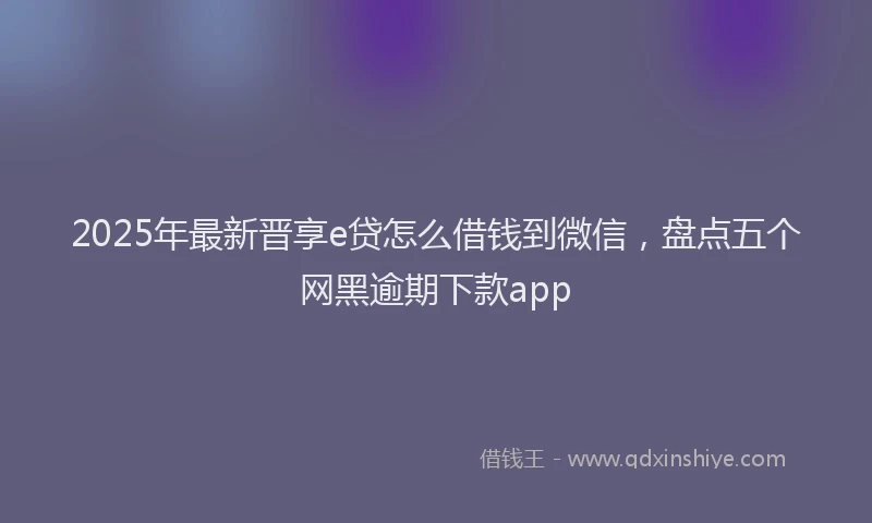2025年最新晋享e贷怎么借钱到微信，盘点五个网黑逾期下款app