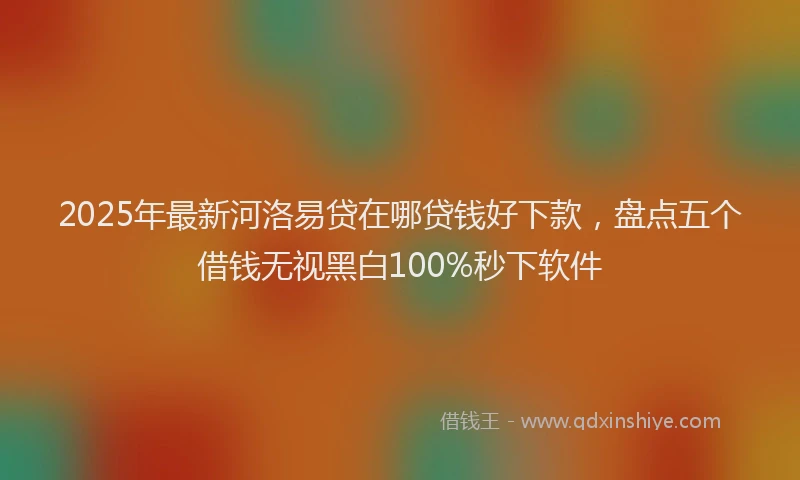 2025年最新河洛易贷在哪贷钱好下款，盘点五个借钱无视黑白100%秒下软件