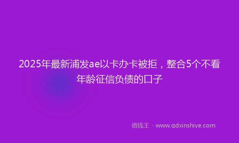 2025年最新浦发ae以卡办卡被拒，整合5个不看年龄征信负债的口子