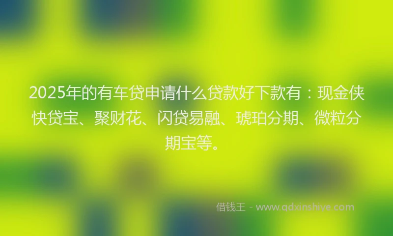 2025年的有车贷申请什么贷款好下款有：现金侠快贷宝、聚财花、闪贷易融、琥珀分期、微粒分期宝等。