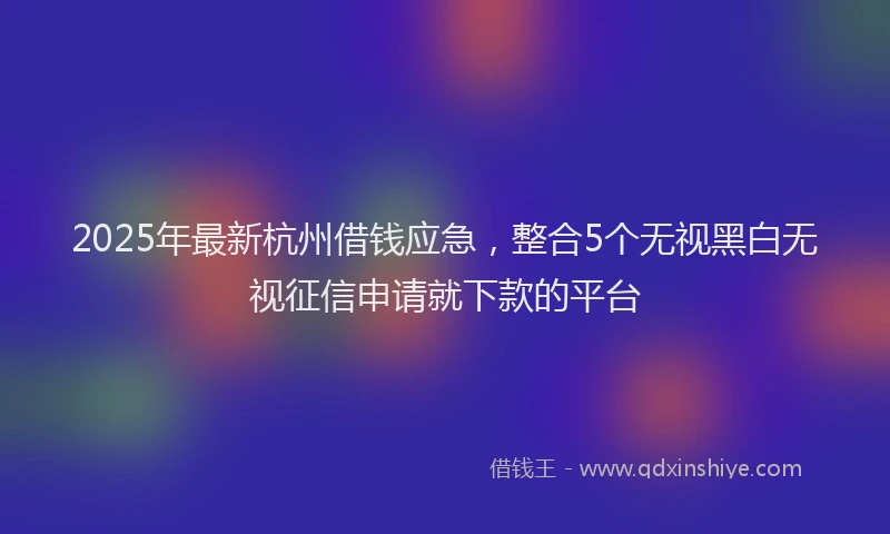 2025年最新杭州借钱应急，整合5个无视黑白无视征信申请就下款的平台