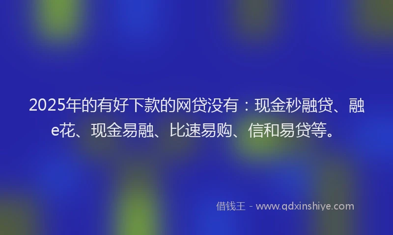 2025年的有好下款的网贷没有：现金秒融贷、融e花、现金易融、比速易购、信和易贷等。