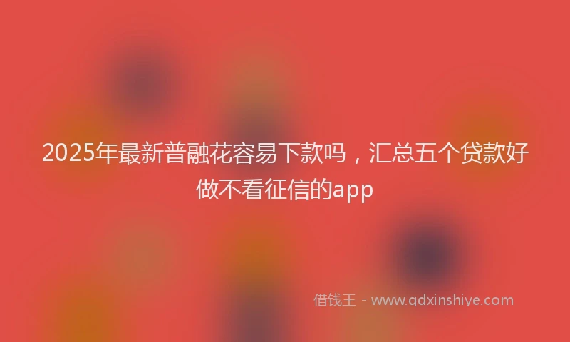2025年最新普融花容易下款吗，汇总五个贷款好做不看征信的app