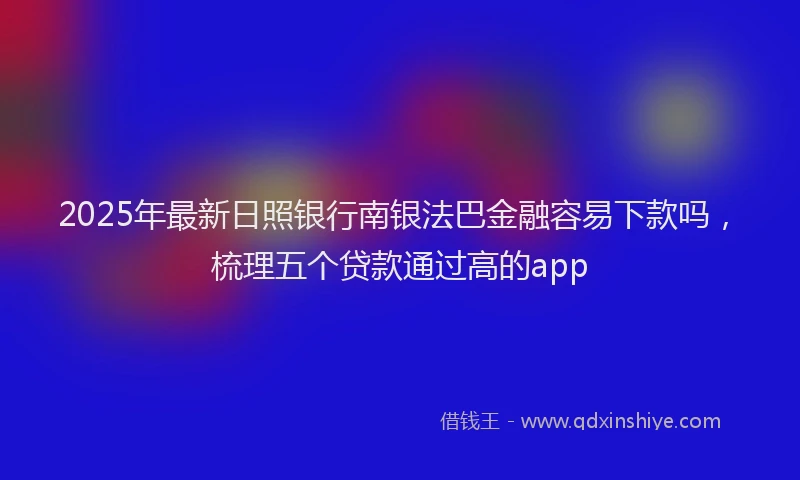 2025年最新日照银行南银法巴金融容易下款吗，梳理五个贷款通过高的app