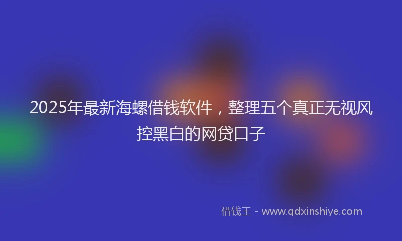 2025年最新海螺借钱软件，整理五个真正无视风控黑白的网贷口子