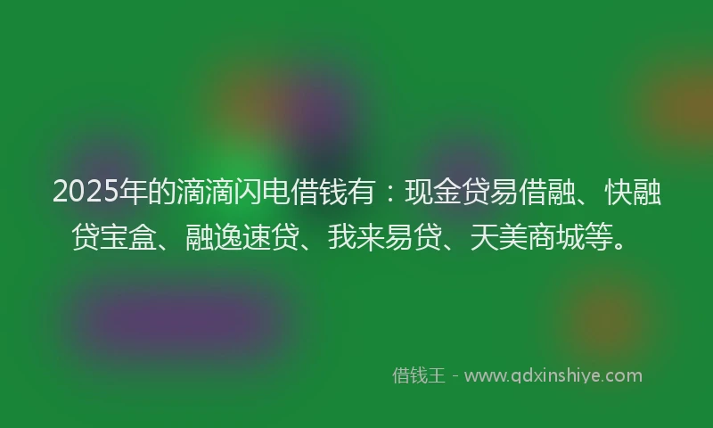 2025年的滴滴闪电借钱有：现金贷易借融、快融贷宝盒、融逸速贷、我来易贷、天美商城等。