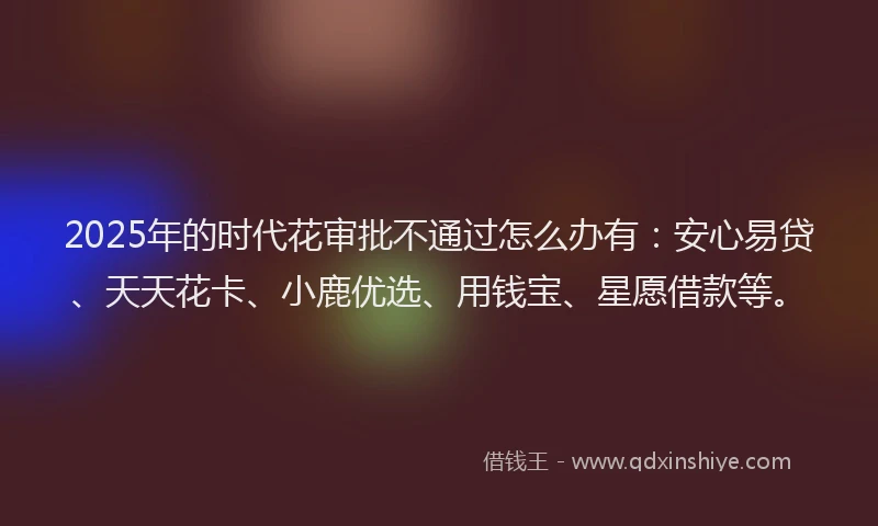 2025年的时代花审批不通过怎么办有：安心易贷、天天花卡、小鹿优选、用钱宝、星愿借款等。