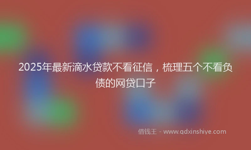 2025年最新滴水贷款不看征信，梳理五个不看负债的网贷口子
