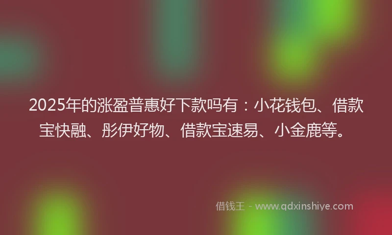 2025年的涨盈普惠好下款吗有：小花钱包、借款宝快融、彤伊好物、借款宝速易、小金鹿等。
