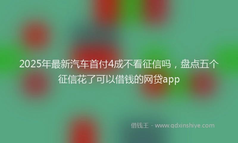 2025年最新汽车首付4成不看征信吗，盘点五个征信花了可以借钱的网贷app