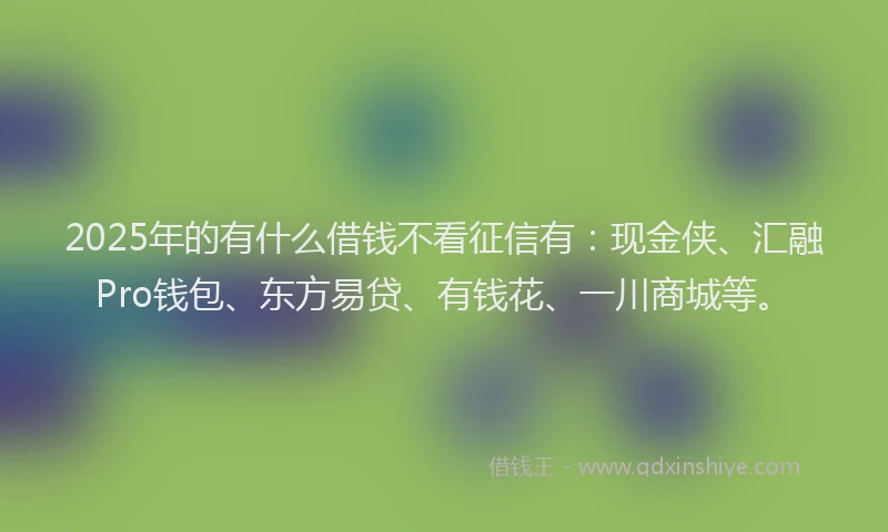 2025年的有什么借钱不看征信有：现金侠、汇融Pro钱包、东方易贷、有钱花、一川商城等。