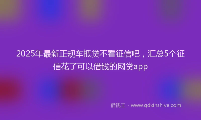 2025年最新正规车抵贷不看征信吧，汇总5个征信花了可以借钱的网贷app