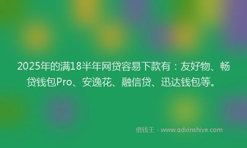 2025年的满18半年网贷容易下款有：友好物、畅贷钱包Pro、安逸花、融信贷、迅达钱包等。