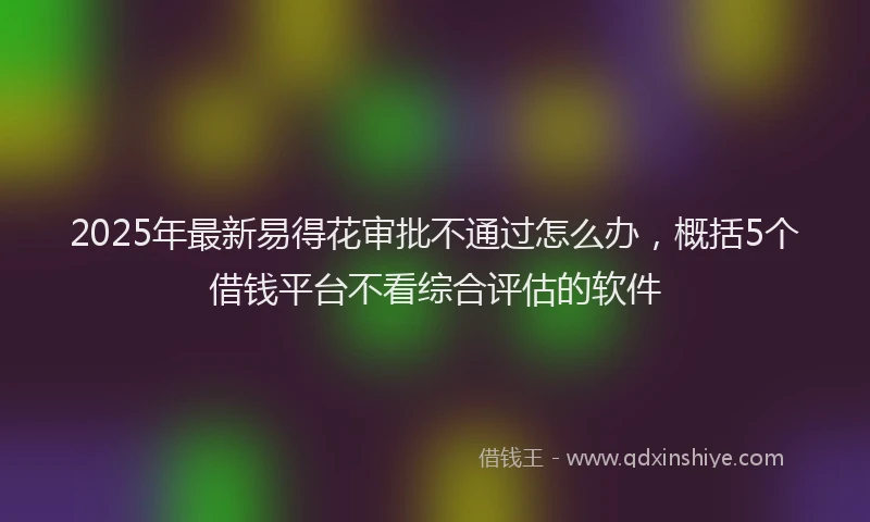 2025年最新易得花审批不通过怎么办，概括5个借钱平台不看综合评估的软件