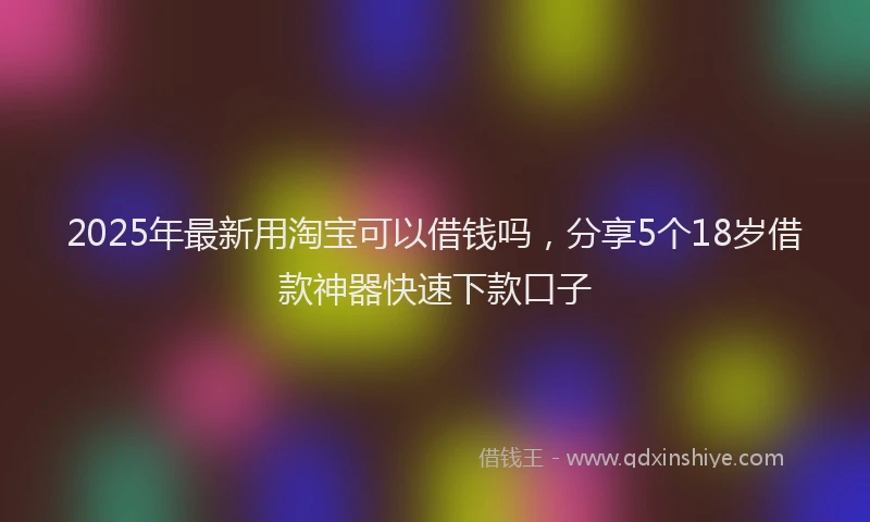 2025年最新用淘宝可以借钱吗，分享5个18岁借款神器快速下款口子