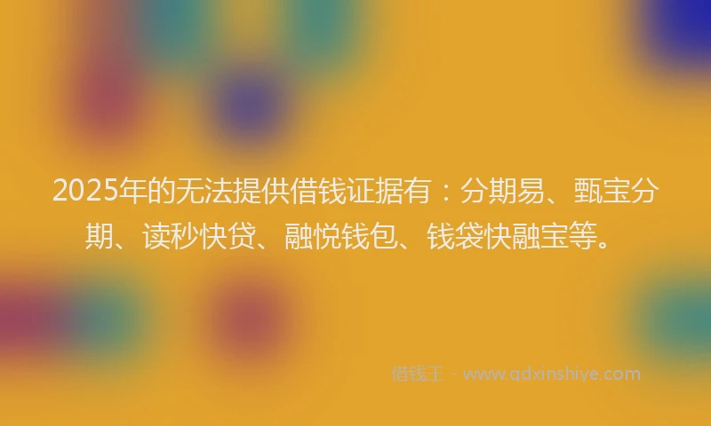 2025年的无法提供借钱证据有：分期易、甄宝分期、读秒快贷、融悦钱包、钱袋快融宝等。